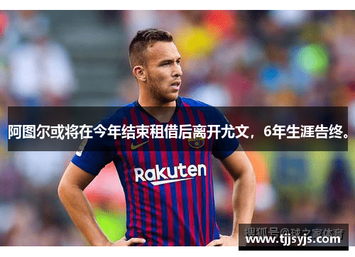 阿图尔或将在今年结束租借后离开尤文，6年生涯告终。